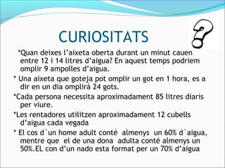 CURIOSITATS
  *Quan deixes l’aixeta oberta durant un minut cauen
entre 12 i 14 litres d’aigua? En aquest temps podriem
omplir 9 ampolles d’aigua.
* Una aixeta que goteja pot omplir un got en 1 hora, es a
dir en un dia omplirà 24 gots.
*Cada persona necessita aproximadament 85 litres diaris
per viure.
*Les rentadores utilitzen aproximadament 12 cubells
d’aigua cada vegada
* El cos d´un home adult conté almenys un 60% d´aigua,
mentre que el de una dona adulta conté almenys un
50%.EL con d’un nado esta format per un 70% d’aigua
 