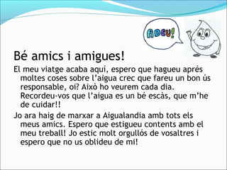 Bé amics i amigues!
El meu viatge acaba aquí, espero que hagueu aprés
moltes coses sobre l’aigua crec que fareu un bon ús
responsable, oi? Això ho veurem cada dia.
Recordeu-vos que l’aigua es un bé escàs, que m’he
de cuidar!!
Jo ara haig de marxar a Aigualandia amb tots els
meus amics. Espero que estigueu contents amb el
meu treball! Jo estic molt orgullós de vosaltres i
espero que no us oblideu de mi!
 