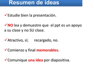 Resumen de ideas

Estudie bien la presentación.

NO lea y demuestre que el ppt es un apoyo
a su clase y no SU clase.

Atractivo, sí;   recargado, no.

Comienzo y final memorables.

Comunique una idea por diapositiva.
 