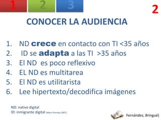 1                    2                       3                 2
            CONOCER LA AUDIENCIA

1.     ND crece en contacto con TI <35 años
2.      ID se adapta a las TI >35 años
3.     El ND es poco reflexivo
4.     EL ND es multitarea
5.     El ND es utilitarista
6.     Lee hipertexto/decodifica imágenes
 ND: nativo digital
 ID: inmigrante digital (Marc Prensky 2007)
                                                  Fernández, Bringué)
 
