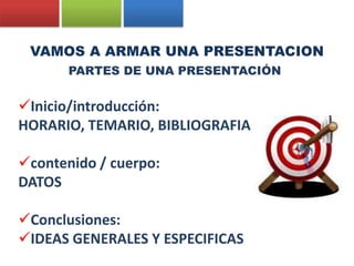 VAMOS A ARMAR UNA PRESENTACION
       PARTES DE UNA PRESENTACIÓN


Inicio/introducción:
HORARIO, TEMARIO, BIBLIOGRAFIA

contenido / cuerpo:
DATOS

Conclusiones:
IDEAS GENERALES Y ESPECIFICAS
 