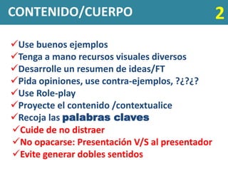 CONTENIDO/CUERPO                                2
Use buenos ejemplos
Tenga a mano recursos visuales diversos
Desarrolle un resumen de ideas/FT
Pida opiniones, use contra-ejemplos, ?¿?¿?
Use Role-play
Proyecte el contenido /contextualice
Recoja las palabras claves
Cuide de no distraer
No opacarse: Presentación V/S al presentador
Evite generar dobles sentidos
 