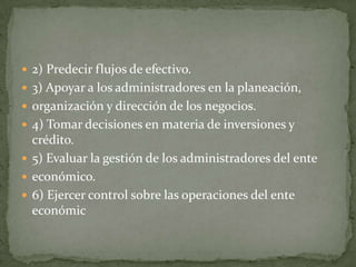  2) Predecir flujos de efectivo.
 3) Apoyar a los administradores en la planeación,
 organización y dirección de los negocios.
 4) Tomar decisiones en materia de inversiones y
  crédito.
 5) Evaluar la gestión de los administradores del ente
 económico.
 6) Ejercer control sobre las operaciones del ente
  económic
 