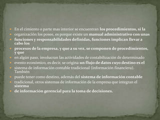  En el cimiento o parte mas interior se encuentran los procedimientos, si la
 organización los posee, es porque existe un manual administrativo con unas
 funciones y responsabilidades definidas, funciones implican llevar a
    cabo los
   procesos de la empresa, y que a su vez, se componen de procedimientos,
    y que
   en algún paso, involucran las actividades de contabilización de determinado
   evento económico, es decir, se origina un flujo de datos cuyo destino es el
   sistema de información contable tradicional (información financiera).
    También
   puede tener como destino, además del sistema de información contable
   tradicional, otros sistemas de información de la empresa que integran el
    sistema
   de información gerencial para la toma de decisiones.
 
