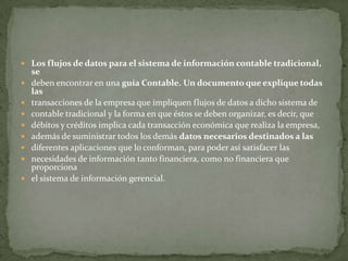  Los flujos de datos para el sistema de información contable tradicional,
    se
   deben encontrar en una guía Contable. Un documento que explique todas
    las
   transacciones de la empresa que impliquen flujos de datos a dicho sistema de
   contable tradicional y la forma en que éstos se deben organizar, es decir, que
   débitos y créditos implica cada transacción económica que realiza la empresa,
   además de suministrar todos los demás datos necesarios destinados a las
   diferentes aplicaciones que lo conforman, para poder así satisfacer las
   necesidades de información tanto financiera, como no financiera que
    proporciona
   el sistema de información gerencial.
 