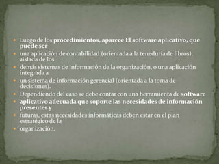  Luego de los procedimientos, aparece El software aplicativo, que
    puede ser
   una aplicación de contabilidad (orientada a la teneduría de libros),
    aislada de los
   demás sistemas de información de la organización, o una aplicación
    integrada a
   un sistema de información gerencial (orientada a la toma de
    decisiones).
   Dependiendo del caso se debe contar con una herramienta de software
   aplicativo adecuada que soporte las necesidades de información
    presentes y
   futuras, estas necesidades informáticas deben estar en el plan
    estratégico de la
   organización.
 