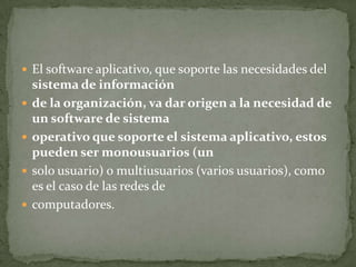  El software aplicativo, que soporte las necesidades del
    sistema de información
   de la organización, va dar origen a la necesidad de
    un software de sistema
   operativo que soporte el sistema aplicativo, estos
    pueden ser monousuarios (un
   solo usuario) o multiusuarios (varios usuarios), como
    es el caso de las redes de
   computadores.
 