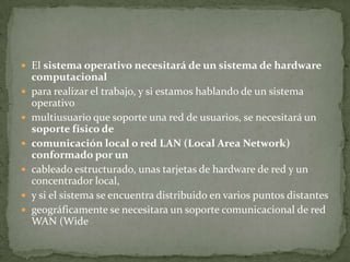  El sistema operativo necesitará de un sistema de hardware
    computacional
   para realizar el trabajo, y si estamos hablando de un sistema
    operativo
   multiusuario que soporte una red de usuarios, se necesitará un
    soporte físico de
   comunicación local o red LAN (Local Area Network)
    conformado por un
   cableado estructurado, unas tarjetas de hardware de red y un
    concentrador local,
   y si el sistema se encuentra distribuido en varios puntos distantes
   geográficamente se necesitara un soporte comunicacional de red
    WAN (Wide
 