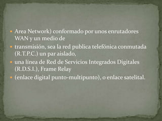  Area Network) conformado por unos enrutadores
  WAN y un medio de
 transmisión, sea la red publica telefónica conmutada
  (R.T.P.C.) un par aislado,
 una línea de Red de Servicios Integrados Digitales
  (R.D.S.I.), Frame Relay
 (enlace digital punto-multipunto), o enlace satelital.
 