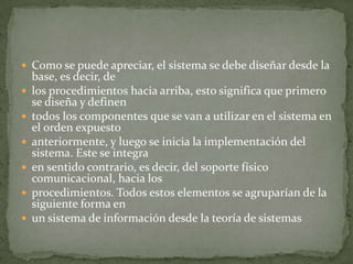  Como se puede apreciar, el sistema se debe diseñar desde la
    base, es decir, de
   los procedimientos hacia arriba, esto significa que primero
    se diseña y definen
   todos los componentes que se van a utilizar en el sistema en
    el orden expuesto
   anteriormente, y luego se inicia la implementación del
    sistema. Este se integra
   en sentido contrario, es decir, del soporte físico
    comunicacional, hacia los
   procedimientos. Todos estos elementos se agruparían de la
    siguiente forma en
   un sistema de información desde la teoría de sistemas
 
