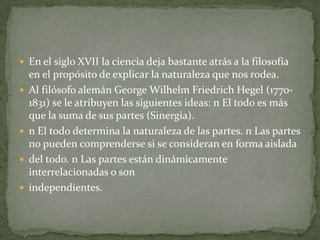  En el siglo XVII la ciencia deja bastante atrás a la filosofía
    en el propósito de explicar la naturaleza que nos rodea.
   Al filósofo alemán George Wilhelm Friedrich Hegel (1770-
    1831) se le atribuyen las siguientes ideas: n El todo es más
    que la suma de sus partes (Sinergia).
   n El todo determina la naturaleza de las partes. n Las partes
    no pueden comprenderse si se consideran en forma aislada
   del todo. n Las partes están dinámicamente
    interrelacionadas o son
   independientes.
 