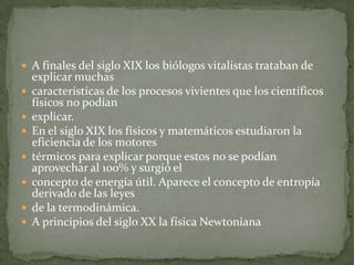  A finales del siglo XIX los biólogos vitalistas trataban de
    explicar muchas
   características de los procesos vivientes que los científicos
    físicos no podían
   explicar.
   En el siglo XIX los físicos y matemáticos estudiaron la
    eficiencia de los motores
   térmicos para explicar porque estos no se podían
    aprovechar al 100% y surgió el
   concepto de energía útil. Aparece el concepto de entropía
    derivado de las leyes
   de la termodinámica.
   A principios del siglo XX la física Newtoniana
 