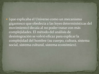  (que explicaba el Universo como un mecanismo
 gigantesco que obedecía a las leyes determinísticas del
 movimiento) decaía al no poder tratar con más
 complejidades. El método del análisis de
 desintegración se volvió eficaz para explicar la
 complejidad del hombre (su cuerpo, cultura, sistema
 social, sistema cultural, sistema económico).
 