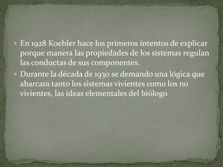  En 1928 Koehler hace los primeros intentos de explicar
  porque manera las propiedades de los sistemas regulan
  las conductas de sus componentes.
 Durante la década de 1930 se demando una lógica que
  abarcara tanto los sistemas vivientes como los no
  vivientes, las ideas elementales del biólogo
 