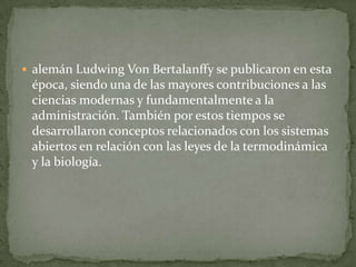  alemán Ludwing Von Bertalanffy se publicaron en esta
 época, siendo una de las mayores contribuciones a las
 ciencias modernas y fundamentalmente a la
 administración. También por estos tiempos se
 desarrollaron conceptos relacionados con los sistemas
 abiertos en relación con las leyes de la termodinámica
 y la biología.
 