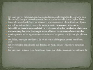  En 1940 fueron publicadas en Alemania las ideas elementales de Ludwing Von
    Bertalanffy, las que posteriormente fueron traducidas al idioma ingles. Estas
   ideas elementales definen un sistema como un conjunto de unidades u objetos
   entre los cuales existen unas relaciones, es así como en un sistema se
   identifican dos elementos básicos o elementales: las unidades, objetos o
   elementos y las relaciones que se establecen entre estos elementos las
   cuales presentan las siguientes características: propósito u objetivo, globalismo
    o
   totalidad, entropía (tendencia de los sistemas al desgaste, que se manifiesta
    con
   un crecimiento continuado del desorden), homeostasis (equilibrio dinámico
    entre
   las partes del sistema cuya función es hacer que el sistema conserve su forma de
 