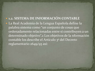  1.2. SISTEMA DE INFORMACIÓN CONTABLE
 La Real Academia de la Lengua Española define la
 palabra sistema como “un conjunto de cosas que
 ordenadamente relacionadas entre sí contribuyen a un
 determinado objetivo”.2 Los objetivos de la nformación
 contable los describe el Artículo 3º del Decreto
 reglamentario 2649/93 así:
 