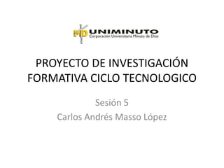PROYECTO DE INVESTIGACIÓN
FORMATIVA CICLO TECNOLOGICO
             Sesión 5
    Carlos Andrés Masso López
 