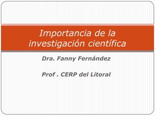 Importancia de la
investigación científica
   Dra. Fanny Fernández

   Prof . CERP del Litoral
 