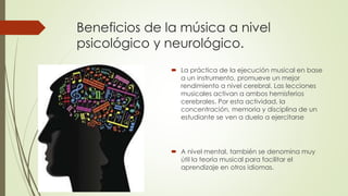 Beneficios de la música a nivel
psicológico y neurológico.
 La práctica de la ejecución musical en base
a un instrumento, promueve un mejor
rendimiento a nivel cerebral. Las lecciones
musicales activan a ambos hemisferios
cerebrales. Por esta actividad, la
concentración, memoria y disciplina de un
estudiante se ven a duelo a ejercitarse
 A nivel mental, también se denomina muy
útil la teoría musical para facilitar el
aprendizaje en otros idiomas.
 