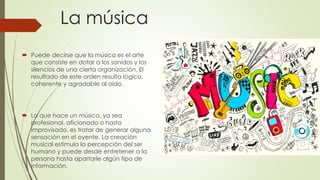 La música
 Puede decirse que la música es el arte
que consiste en dotar a los sonidos y los
silencios de una cierta organización. El
resultado de este orden resulta lógico,
coherente y agradable al oído.
 Lo que hace un músico, ya sea
profesional, aficionado o hasta
improvisado, es tratar de generar alguna
sensación en el oyente. La creación
musical estimula la percepción del ser
humano y puede desde entretener a la
persona hasta aportarle algún tipo de
información.
 