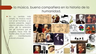 la música, buena compañera en la historia de la
humanidad.
 En su sentido más
amplio, la música nace
con el ser humano, y ya
estaba presente, según
algunos estudios, mucho
antes de la extensión
del ser humano por el
planeta, hace más de
50 000 años. Es por tanto
una manifestación
cultural universal.
 