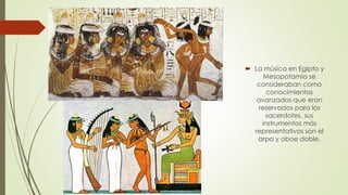  La música en Egipto y
Mesopotamia se
consideraban como
conocimientos
avanzados que eran
reservados para los
sacerdotes, sus
instrumentos más
representativos son el
arpa y oboe doble.
 