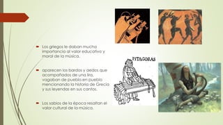  Los griegos le daban mucha
importancia al valor educativo y
moral de la música.
 aparecen los bardos y aedos que
acompañados de una lira,
vagaban de pueblo en pueblo
mencionando la historia de Grecia
y sus leyendas en sus cantos.
 Los sabios de la época resaltan el
valor cultural de la música.
 