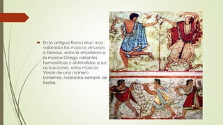  En la antigua Roma eran muy
valorados los músicos virtuosos
o famoso, estos le añadieron a
la música Griega variantes
humorísticas y distendidas a sus
actuaciones, estos músicos
Vivian de una manera
bohemia, rodeados siempre de
fiestas.
 
