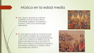Música en la edad media
 Esta época alcanzó su máxima
expresión con la música de los
menestrelli, juglares, trovadores y
troveros, junto a los minnesinger
alemanes.
 En esta época se dio a conocer lo que
es la música católica la cual empezó
cuando Constantino otorgó libertad de
culto a los cristianos en Roma con el
Edicto de Milán hacia el año 325 d.C.
Este nuevo espíritu de libertad impulsó a
los primeros cristianos a alabar a Dios
por medio de cánticos.
 
