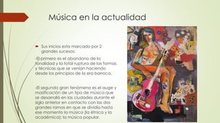 Música en la actualidad
 Sus inicios esta marcado por 2
grandes sucesos:
-El primero es el abandono de la
tonalidad y la total ruptura de las formas
y técnicas que se venían haciendo
desde los principios de la era barroca.
-El segundo gran fenómeno es el auge y
masificación de un tipo de música que
se desarrolló en las ciudades durante el
siglo anterior en contacto con las dos
grandes ramas en que se dividía hasta
ese momento la música (la étnica y la
académica): la música popular.
 