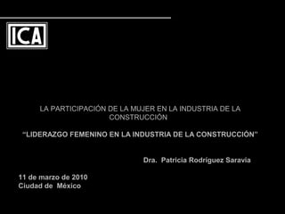 LA PARTICIPACIÓN DE LA MUJER EN LA INDUSTRIA DE LA
CONSTRUCCIÓN
“LIDERAZGO FEMENINO EN LA INDUSTRIA DE LA CONSTRUCCIÓN”
Dra. Patricia Rodríguez Saravia
11 de marzo de 2010
Ciudad de México
 