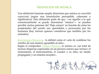 DEFINICIÓN DE MÚSICA
Una definición bastante amplia determina que música es sonoridad
organizada (según una formulación perceptible, coherente y
significativa). Esta definición parte de que —en aquello a lo que
consensualmente se puede denominar "música"— se pueden
percibir ciertos patrones del "flujo sonoro" en función de cómo las
propiedades del sonido son aprendidas y procesadas por los
humanos (hay incluso quienes consideran que también por los
animales).
Jean-Jacques Rousseau, la definió como el «arte de combinar los
sonidos de una manera agradable al oído».
Según el compositor Claude Debussy, la música es «un total de
fuerzas dispersas expresadas en un proceso sonoro que incluye: el
instrumento, el instrumentista, el creador y su obra, un medio
propagador y un sistema receptor».
 