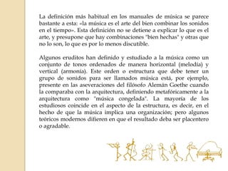 La definición más habitual en los manuales de música se parece
bastante a esta: «la música es el arte del bien combinar los sonidos
en el tiempo». Esta definición no se detiene a explicar lo que es el
arte, y presupone que hay combinaciones "bien hechas" y otras que
no lo son, lo que es por lo menos discutible.
Algunos eruditos han definido y estudiado a la música como un
conjunto de tonos ordenados de manera horizontal (melodía) y
vertical (armonía). Este orden o estructura que debe tener un
grupo de sonidos para ser llamados música está, por ejemplo,
presente en las aseveraciones del filósofo Alemán Goethe cuando
la comparaba con la arquitectura, definiendo metafóricamente a la
arquitectura como "música congelada". La mayoría de los
estudiosos coincide en el aspecto de la estructura, es decir, en el
hecho de que la música implica una organización; pero algunos
teóricos modernos difieren en que el resultado deba ser placentero
o agradable.
 