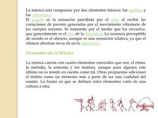 La música está compuesta por dos elementos básicos: los sonidos y
los «silencios».
El sonido es la sensación percibida por el oído al recibir las
variaciones de presión generadas por el movimiento vibratorio de
los cuerpos sonoros. Se transmite por el medio que los envuelve,
que generalmente es el aire de la atmósfera. La ausencia perceptible
de sonido es el silencio, aunque es una sensación relativa, ya que el
silencio absoluto no se da en la naturaleza.
Elementos de la Música
La música cuenta con cuatro elementos esenciales que son: el ritmo,
la melodía, la armonía y los matices, aunque para algunos este
último no es tenido en cuenta como tal. Otras propuestas adicionan
el timbre como un elemento más a parte de ser una cualidad del
sonido. La forma en que se definen estos elementos varía de una
cultura a otra.
 