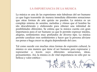 LA IMPORTANCIA DE LA MUSICA
La música es una de las expresiones más fabulosas del ser humano
ya que logra transmitir de manera inmediata diferentes sensaciones
que otras formas de arte quizás no pueden. La música es un
complejo sistema de sonidos, melodías y ritmos que el hombre ha
ido descubriendo y elaborando para obtener una infinidad de
posibilidades diferentes. Se estima que la música cuenta con gran
importancia para el ser humano ya que le permite expresar miedos,
alegrías, sentimientos muy profundos de diverso tipo. La música
permite canalizar esos sentimientos y hacer que la persona aliviane
sus penas o haga crecer su alegría dependiendo del caso.
Tal como sucede con muchas otras formas de expresión cultural, la
música es una manera que tiene el ser humano para expresarse y
representar a través suyo diferentes sensaciones, ideas,
pensamientos. Así, la música es de vital importancia no sólo por su
belleza y valor estético -
 
