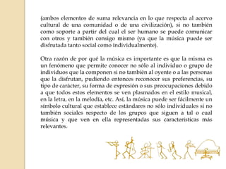 (ambos elementos de suma relevancia en lo que respecta al acervo
cultural de una comunidad o de una civilización), si no también
como soporte a partir del cual el ser humano se puede comunicar
con otros y también consigo mismo (ya que la música puede ser
disfrutada tanto social como individualmente).
Otra razón de por qué la música es importante es que la misma es
un fenómeno que permite conocer no sólo al individuo o grupo de
individuos que la componen si no también al oyente o a las personas
que la disfrutan, pudiendo entonces reconocer sus preferencias, su
tipo de carácter, su forma de expresión o sus preocupaciones debido
a que todos estos elementos se ven plasmados en el estilo musical,
en la letra, en la melodía, etc. Así, la música puede ser fácilmente un
símbolo cultural que establece estándares no sólo individuales si no
también sociales respecto de los grupos que siguen a tal o cual
música y que ven en ella representadas sus características más
relevantes.
 