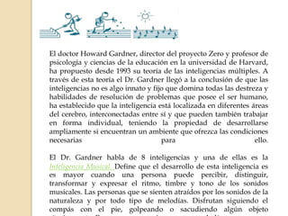 El doctor Howard Gardner, director del proyecto Zero y profesor de
psicología y ciencias de la educación en la universidad de Harvard,
ha propuesto desde 1993 su teoría de las inteligencias múltiples. A
través de esta teoría el Dr. Gardner llegó a la conclusión de que las
inteligencias no es algo innato y fijo que domina todas las destreza y
habilidades de resolución de problemas que posee el ser humano,
ha establecido que la inteligencia está localizada en diferentes áreas
del cerebro, interconectadas entre sí y que pueden también trabajar
en forma individual, teniendo la propiedad de desarrollarse
ampliamente si encuentran un ambiente que ofrezca las condiciones
necesarias para ello.
El Dr. Gardner habla de 8 inteligencias y una de ellas es la
Inteligencia Musical. Define que el desarrollo de esta inteligencia es
es mayor cuando una persona puede percibir, distinguir,
transformar y expresar el ritmo, timbre y tono de los sonidos
musicales. Las personas que se sienten atraídos por los sonidos de la
naturaleza y por todo tipo de melodías. Disfrutan siguiendo el
compás con el pie, golpeando o sacudiendo algún objeto
 