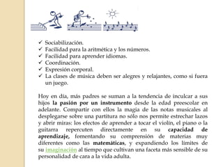  Sociabilización.
 Facilidad para la aritmética y los números.
 Facilidad para aprender idiomas.
 Coordinación.
 Expresión corporal.
 La clases de música deben ser alegres y relajantes, como si fuera
un juego.
Hoy en día, más padres se suman a la tendencia de inculcar a sus
hijos la pasión por un instrumento desde la edad preescolar en
adelante. Compartir con ellos la magia de las notas musicales al
desplegarse sobre una partitura no sólo nos permite estrechar lazos
y abrir miras: los efectos de aprender a tocar el violín, el piano o la
guitarra repercuten directamente en su capacidad de
aprendizaje, fomentando su comprensión de materias muy
diferentes como las matemáticas, y expandiendo los límites de
su imaginación al tiempo que cultivan una faceta más sensible de su
personalidad de cara a la vida adulta.
 