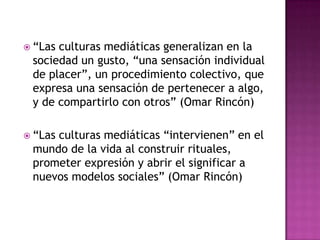 “Las culturas mediáticas generalizan en la sociedad un gusto, “una sensación individual de placer”, un procedimiento colectivo, que expresa una sensación de pertenecer a algo, y de compartirlo con otros” (Omar Rincón) “Las culturas mediáticas “intervienen” en el mundo de la vida al construir rituales, prometer expresión y abrir el significar a nuevos modelos sociales” (Omar Rincón) 