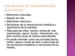 Los medios de comunicación son AHORA: Referentes culturales. Espejos de vida. Referentes colectivos. Definidores de la interpretación simbólica o significativa de la realidad. Todo pasa por ellos: valores, estilos de vida, estereotipos, placer, ilusión, información, etc. pero muchas veces de manera desordenada. Se puede entender como una sociedad piensa, siente, opina a través de ellos y sobre todo de las narraciones mediática o narraciones de los medios. 