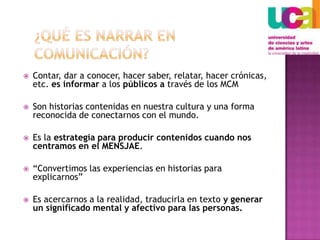 ¿Qué es narrar en comunicación?Contar, dar a conocer, hacer saber, relatar, hacer crónicas, etc. es informar a los públicos a través de los MCMSon historias contenidas en nuestra cultura y una forma reconocida de conectarnos con el mundo.Es la estrategia para producir contenidos cuando nos centramos en el MENSJAE.“Convertimos las experiencias en historias para explicarnos”Es acercarnos a la realidad, traducirla en texto y generar un significado mental y afectivo para las personas.   