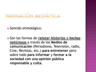 Narración mediáticaSentido etimológico: Son las formas de relatar historias o hechos noticiososa través de los Medios de comunicación (Periodismo, Televisión, radio, Cine, Revistas, etc.) para entretener pero sobre todo para informar y formar a la sociedad con una opinión pública responsable y culta. 
