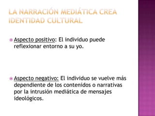 La narración mediática crea identidad CULTURAL Aspecto positivo: El individuo puede reflexionar entorno a su yo. Aspecto negativo: El individuo se vuelve más dependiente de los contenidos o narrativas por la intrusión mediática de mensajes ideológicos. 
