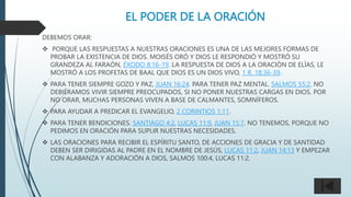 EL PODER DE LA ORACIÓN
DEBEMOS ORAR:
 PORQUE LAS RESPUESTAS A NUESTRAS ORACIONES ES UNA DE LAS MEJORES FORMAS DE
PROBAR LA EXISTENCIA DE DIOS. MOISÉS ORÓ Y DIOS LE RESPONDIÓ Y MOSTRÓ SU
GRANDEZA AL FARAÓN, ÉXODO 8:16-19. LA RESPUESTA DE DIOS A LA ORACIÓN DE ELÍAS, LE
MOSTRÓ A LOS PROFETAS DE BAAL QUE DIOS ES UN DIOS VIVO, 1 R. 18:36-39.
 PARA TENER SIEMPRE GOZO Y PAZ, JUAN 16:24. PARA TENER PAZ MENTAL. SALMOS 55:2. NO
DEBIÉRAMOS VIVIR SIEMPRE PREOCUPADOS, SI NO PONER NUESTRAS CARGAS EN DIOS. POR
NO ORAR, MUCHAS PERSONAS VIVEN A BASE DE CALMANTES, SOMNÍFEROS.
 PARA AYUDAR A PREDICAR EL EVANGELIO, 2 CORINTIOS 1:11.
 PARA TENER BENDICIONES. SANTIAGO 4:2, LUCAS 11:9, JUAN 15:7. NO TENEMOS, PORQUE NO
PEDIMOS EN ORACIÓN PARA SUPLIR NUESTRAS NECESIDADES.
 LAS ORACIONES PARA RECIBIR EL ESPÍRITU SANTO, DE ACCIONES DE GRACIA Y DE SANTIDAD
DEBEN SER DIRIGIDAS AL PADRE EN EL NOMBRE DE JESÚS, LUCAS 11:2, JUAN 14:13 Y EMPEZAR
CON ALABANZA Y ADORACIÓN A DIOS, SALMOS 100:4, LUCAS 11:2.
 