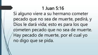 1 Juan 5:16
Si alguno viere a su hermano cometer
pecado que no sea de muerte, pedirá, y
Dios le dará vida; esto es para los que
cometen pecado que no sea de muerte.
Hay pecado de muerte, por el cual yo
no digo que se pida.
 