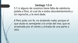 Santiago 1:5-6
5 Y si alguno de vosotros tiene falta de sabiduría,
pídala a Dios, el cual da a todos abundantemente y
sin reproche, y le será dada.
6 Pero pida con fe, no dudando nada; porque el
que duda es semejante a la onda del mar, que es
arrastrada por el viento y echada de una parte a
otra.
 
