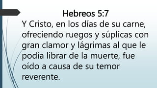 Hebreos 5:7
Y Cristo, en los días de su carne,
ofreciendo ruegos y súplicas con
gran clamor y lágrimas al que le
podía librar de la muerte, fue
oído a causa de su temor
reverente.
 