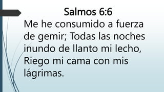 Salmos 6:6
Me he consumido a fuerza
de gemir; Todas las noches
inundo de llanto mi lecho,
Riego mi cama con mis
lágrimas.
 