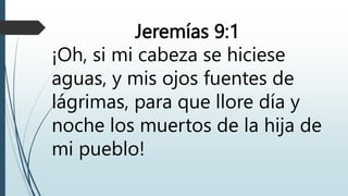 Jeremías 9:1
¡Oh, si mi cabeza se hiciese
aguas, y mis ojos fuentes de
lágrimas, para que llore día y
noche los muertos de la hija de
mi pueblo!
 